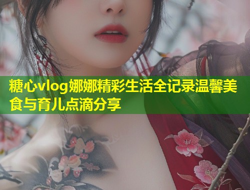 糖心vlog娜娜精彩生活全记录温馨美食与育儿点滴分享