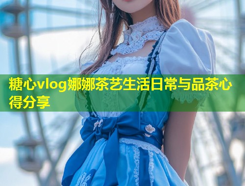 糖心vlog娜娜茶艺生活日常与品茶心得分享