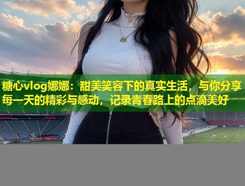 糖心vlog娜娜：甜美笑容下的真实生活，与你分享每一天的精彩与感动，记录青春路上的点滴美好