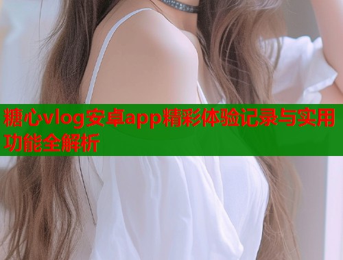 糖心vlog安卓app精彩体验记录与实用功能全解析