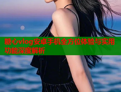 糖心vlog安卓手机全方位体验与实用功能深度解析