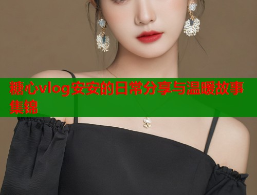 糖心vlog安安的日常分享与温暖故事集锦