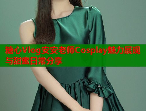 糖心Vlog安安老师Cosplay魅力展现与甜蜜日常分享
