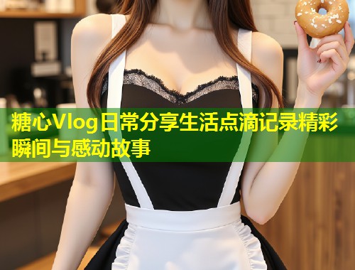 糖心Vlog日常分享生活点滴记录精彩瞬间与感动故事