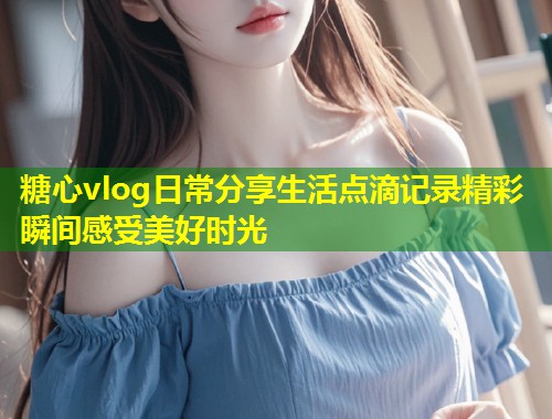 糖心vlog日常分享生活点滴记录精彩瞬间感受美好时光