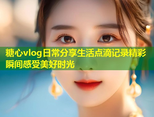 糖心vlog日常分享生活点滴记录精彩瞬间感受美好时光