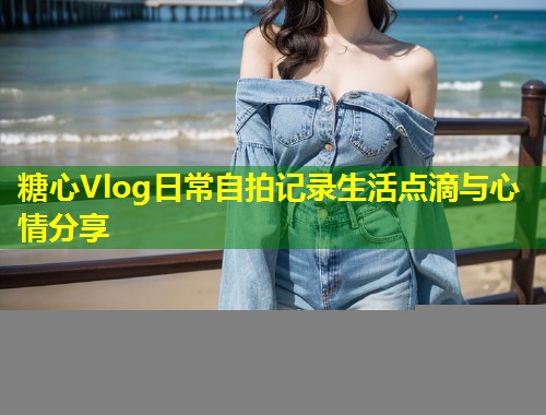 糖心Vlog日常自拍记录生活点滴与心情分享