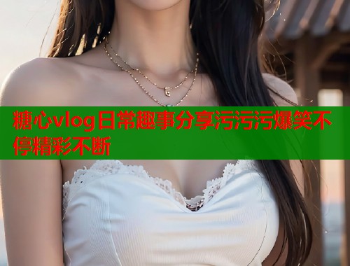 糖心vlog日常趣事分享污污污爆笑不停精彩不断