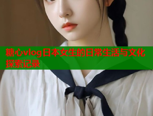 糖心vlog日本女生的日常生活与文化探索记录