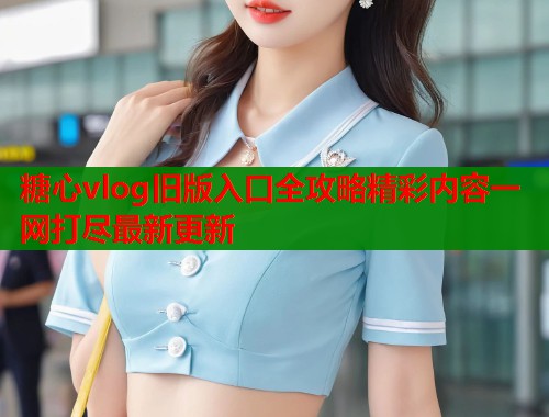 糖心vlog旧版入口全攻略精彩内容一网打尽最新更新