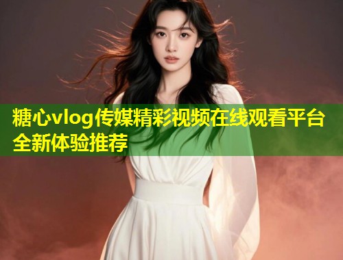 糖心vlog传媒精彩视频在线观看平台全新体验推荐