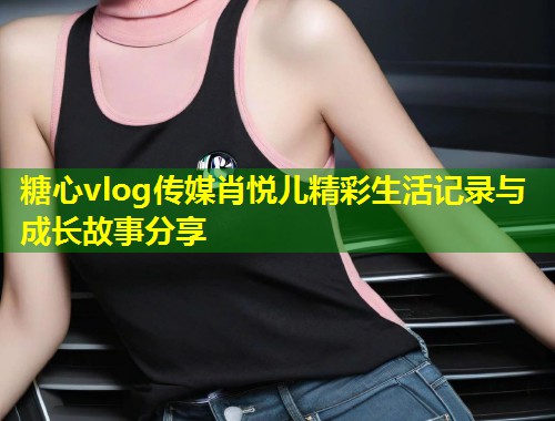 糖心vlog传媒肖悦儿精彩生活记录与成长故事分享