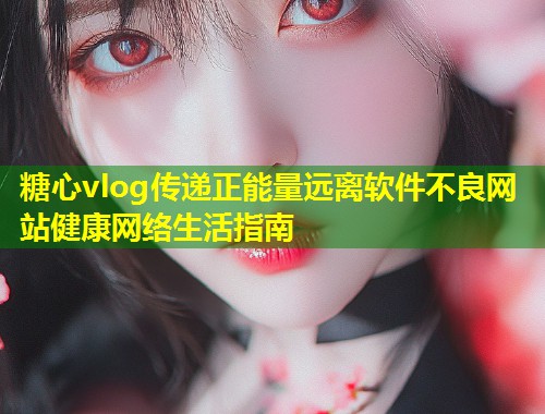 糖心vlog传递正能量远离软件不良网站健康网络生活指南