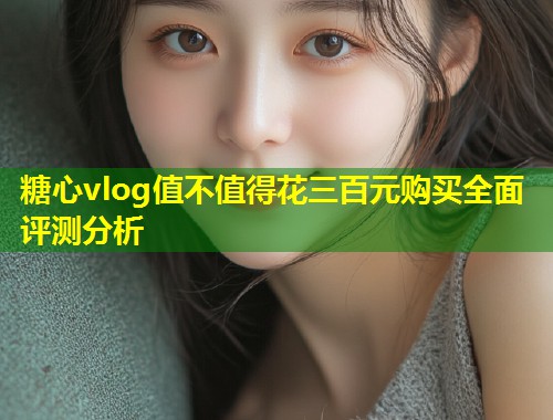 糖心vlog值不值得花三百元购买全面评测分析