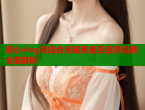 糖心vlog充值会员服务是否值得信赖全面解析