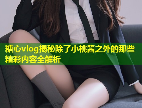 糖心vlog揭秘除了小桃酱之外的那些精彩内容全解析