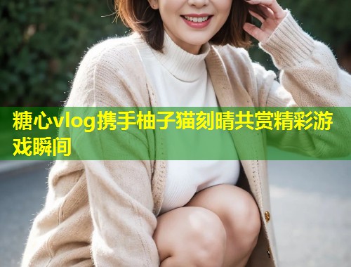 糖心vlog携手柚子猫刻晴共赏精彩游戏瞬间