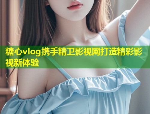 糖心vlog携手精卫影视网打造精彩影视新体验
