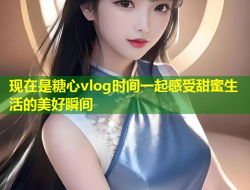 现在是糖心vlog时间一起感受甜蜜生活的美好瞬间