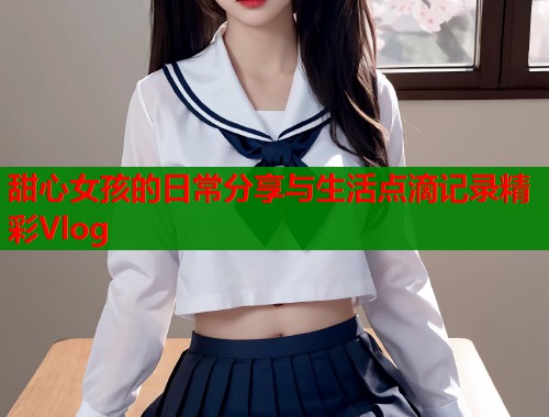 甜心女孩的日常分享与生活点滴记录精彩Vlog
