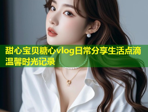 甜心宝贝糖心vlog日常分享生活点滴温馨时光记录