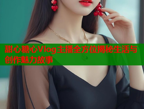 甜心糖心Vlog主播全方位揭秘生活与创作魅力故事