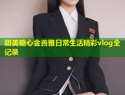 甜美糖心金善雅日常生活精彩vlog全记录