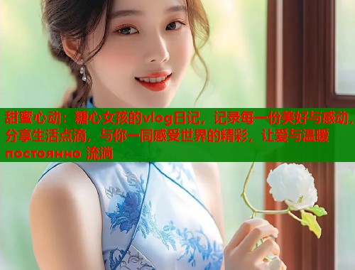 甜蜜心动：糖心女孩的vlog日记，记录每一份美好与感动，分享生活点滴，与你一同感受世界的精彩，让爱与温暖 постоянно 流淌