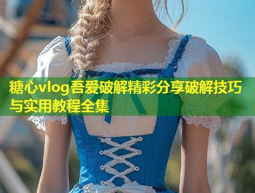 糖心vlog吾爱破解精彩分享破解技巧与实用教程全集