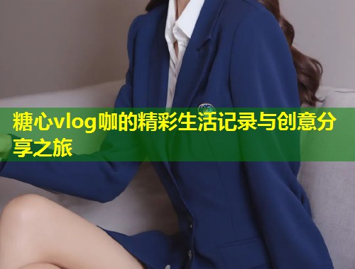糖心vlog咖的精彩生活记录与创意分享之旅