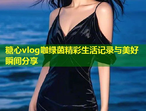 糖心vlog咖绿茵精彩生活记录与美好瞬间分享