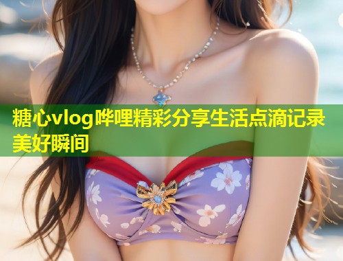 糖心vlog哗哩精彩分享生活点滴记录美好瞬间