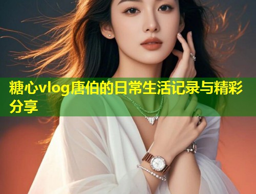 糖心vlog唐伯的日常生活记录与精彩分享