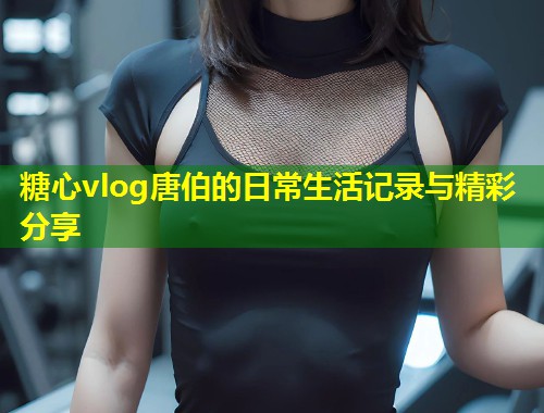 糖心vlog唐伯的日常生活记录与精彩分享