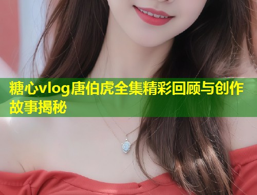 糖心vlog唐伯虎全集精彩回顾与创作故事揭秘