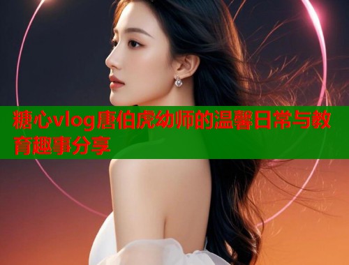 糖心vlog唐伯虎幼师的温馨日常与教育趣事分享