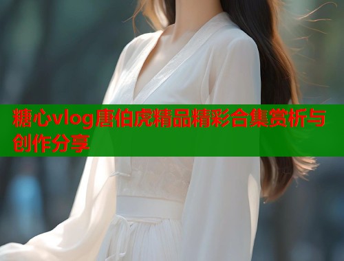 糖心vlog唐伯虎精品精彩合集赏析与创作分享