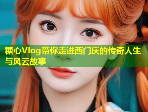 糖心Vlog带你走进西门庆的传奇人生与风云故事