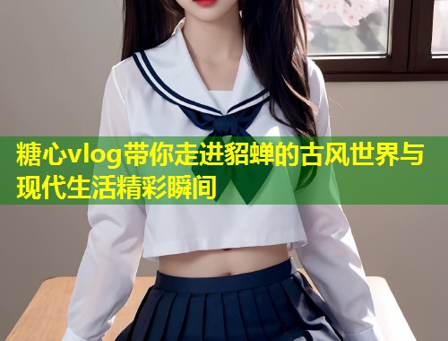糖心vlog带你走进貂蝉的古风世界与现代生活精彩瞬间