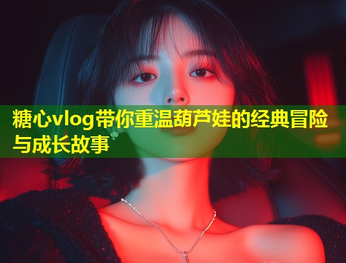糖心vlog带你重温葫芦娃的经典冒险与成长故事