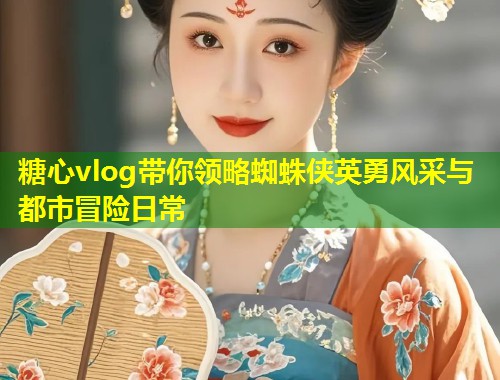 糖心vlog带你领略蜘蛛侠英勇风采与都市冒险日常