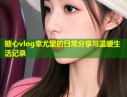 糖心vlog幸尤里的日常分享与温暖生活记录