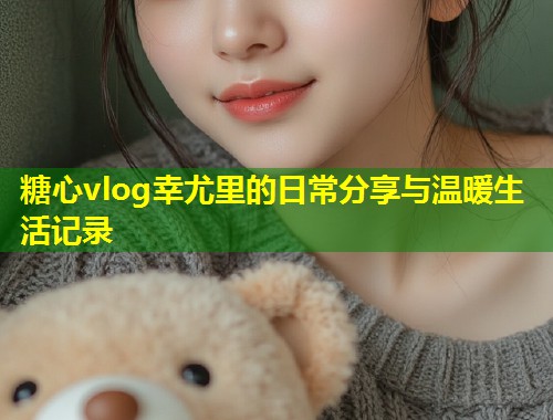 糖心vlog幸尤里的日常分享与温暖生活记录