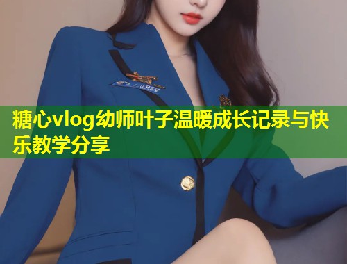 糖心vlog幼师叶子温暖成长记录与快乐教学分享