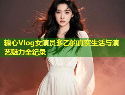糖心Vlog女演员多乙的真实生活与演艺魅力全纪录