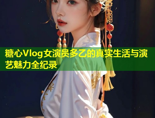 糖心Vlog女演员多乙的真实生活与演艺魅力全纪录