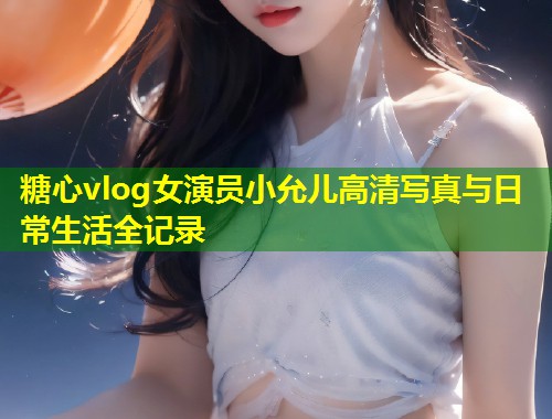 糖心vlog女演员小允儿高清写真与日常生活全记录