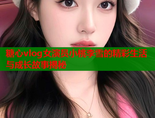 糖心vlog女演员小桃李雪的精彩生活与成长故事揭秘