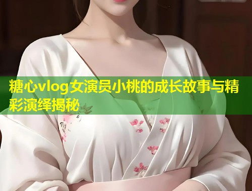 糖心vlog女演员小桃的成长故事与精彩演绎揭秘