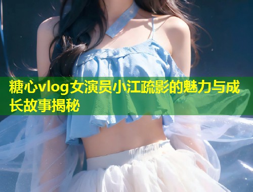糖心vlog女演员小江疏影的魅力与成长故事揭秘